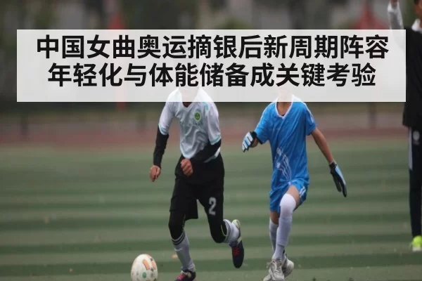 中国女曲奥运摘银后新周期阵容年轻化与体能储备成关键考验